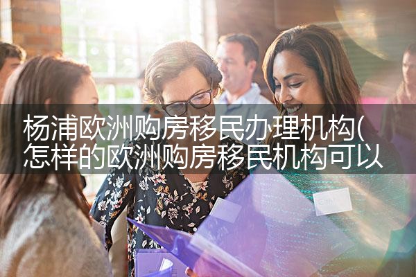 杨浦欧洲购房移民办理机构|海外移民