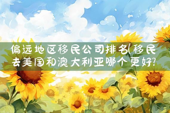 偏远地区移民公司排名|移民公司
