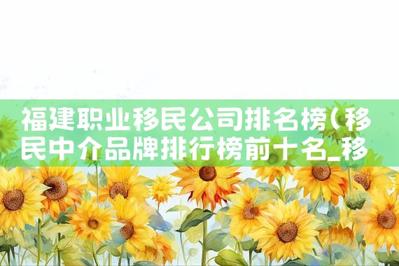 福建职业移民公司排名榜|移民公司
